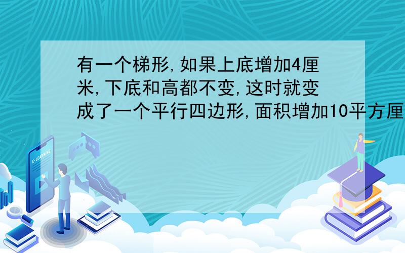 有一个梯形,如果上底增加4厘米,下底和高都不变,这时就变成了一个平行四边形,面积增加10平方厘米；如果上底减少3厘米,如