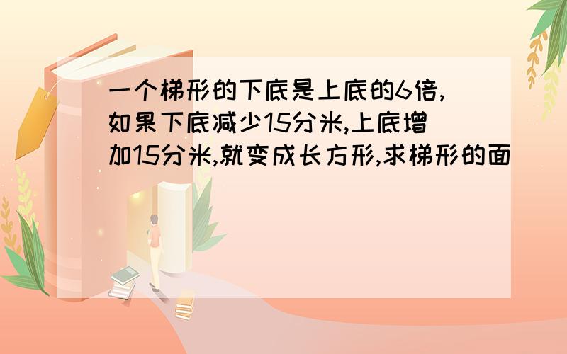 一个梯形的下底是上底的6倍,如果下底减少15分米,上底增加15分米,就变成长方形,求梯形的面