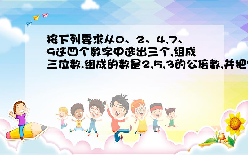 按下列要求从0、2、4,7、9这四个数字中选出三个,组成三位数.组成的数是2,5,3的公倍数,并把它们从大到小排列.（好