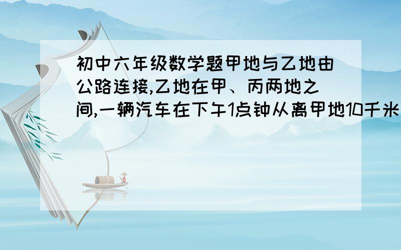 初中六年级数学题甲地与乙地由公路连接,乙地在甲、丙两地之间,一辆汽车在下午1点钟从离甲地10千米的A地出发向乙地匀速前进