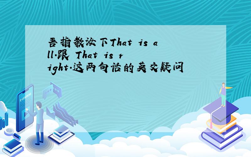 吾指教汝下That is all.跟 That is right.这两句话的英文疑问