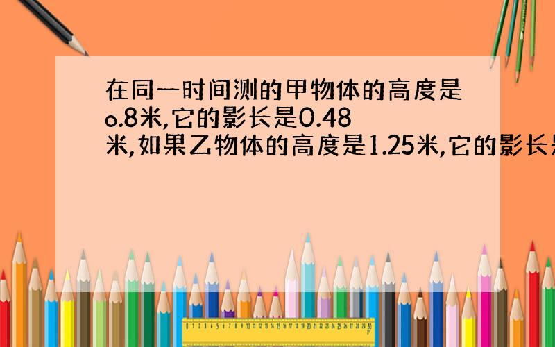 在同一时间测的甲物体的高度是o.8米,它的影长是0.48米,如果乙物体的高度是1.25米,它的影长是多少米?