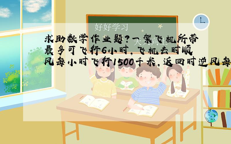 求助数学作业题?一架飞机所带最多可飞行6小时,飞机去时顺风每小时飞行1500千米,返回时逆风每小时飞行1200千米.这架