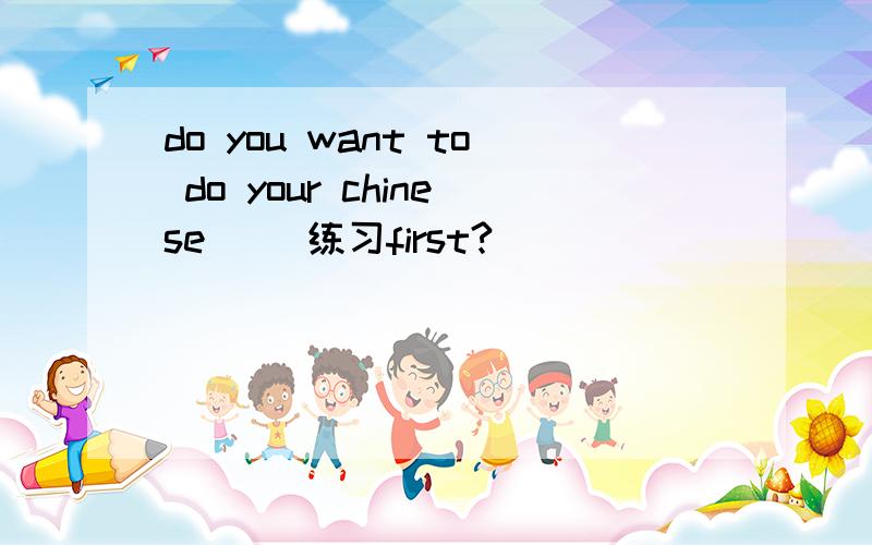 do you want to do your chinese[ ]练习first?