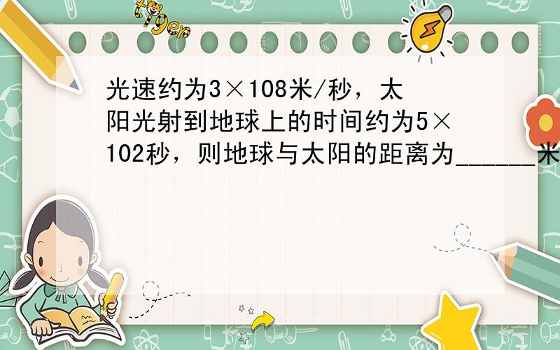 光速约为3×108米/秒，太阳光射到地球上的时间约为5×102秒，则地球与太阳的距离为______米（结果用科学记数法表