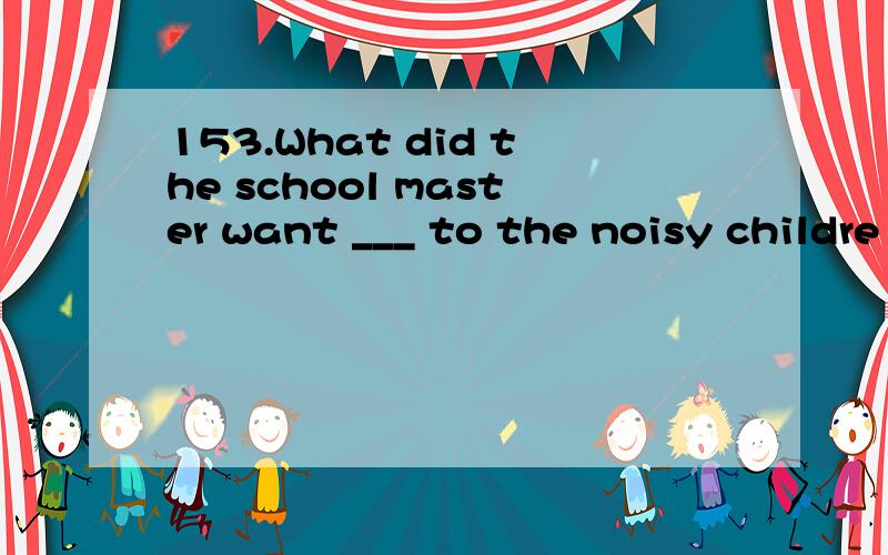 153.What did the school master want ___ to the noisy childre