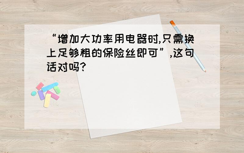 “增加大功率用电器时,只需换上足够粗的保险丝即可”,这句话对吗?