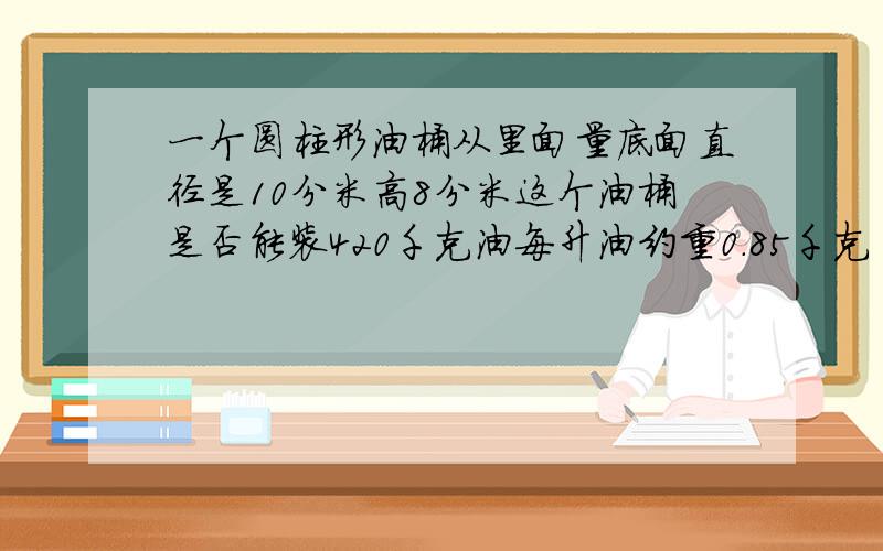 一个圆柱形油桶从里面量底面直径是10分米高8分米这个油桶是否能装420千克油每升油约重0.85千克