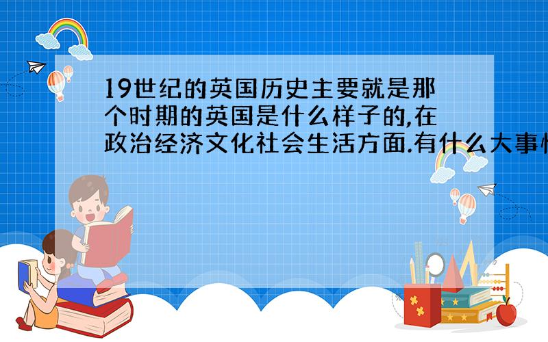 19世纪的英国历史主要就是那个时期的英国是什么样子的,在政治经济文化社会生活方面.有什么大事情,如果能说明国际间影响英国