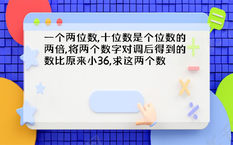 一个两位数,十位数是个位数的两倍,将两个数字对调后得到的数比原来小36,求这两个数