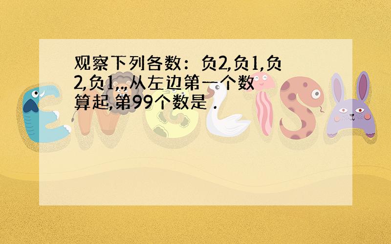 观察下列各数：负2,负1,负2,负1,.,从左边第一个数算起,第99个数是 .