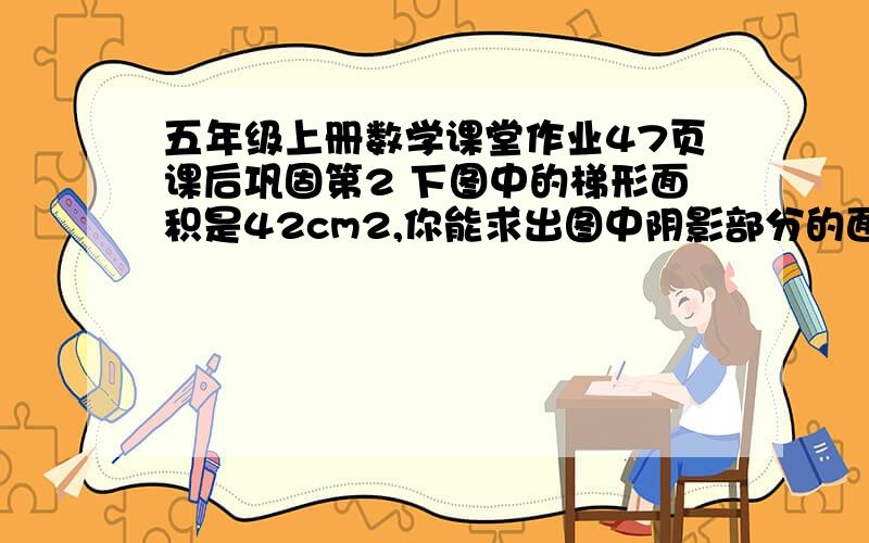 五年级上册数学课堂作业47页课后巩固第2 下图中的梯形面积是42cm2,你能求出图中阴影部分的面积吗,试试看