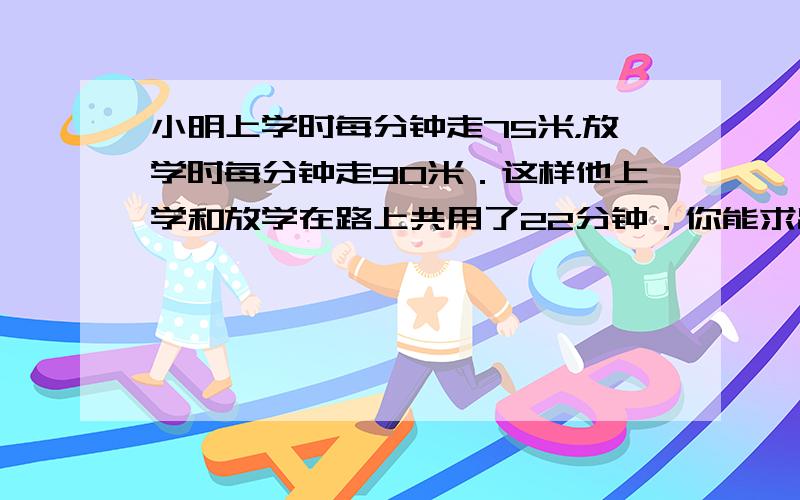 小明上学时每分钟走75米，放学时每分钟走90米．这样他上学和放学在路上共用了22分钟．你能求出小明家到学校的路程吗？