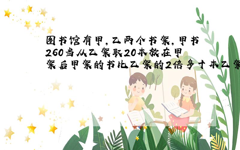 图书馆有甲,乙两个书架,甲书260当从乙架取20本放在甲架后甲架的书比乙架的2倍多十本乙架原有多少