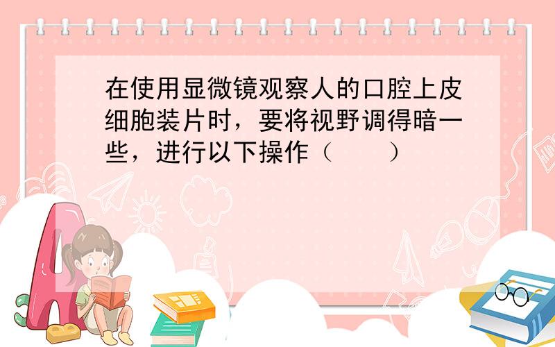 在使用显微镜观察人的口腔上皮细胞装片时，要将视野调得暗一些，进行以下操作（　　）