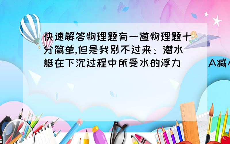 快速解答物理题有一道物理题十分简单,但是我别不过来：潜水艇在下沉过程中所受水的浮力（ ）A减小B增大C不变谢谢各位，答案