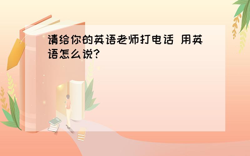 请给你的英语老师打电话 用英语怎么说?