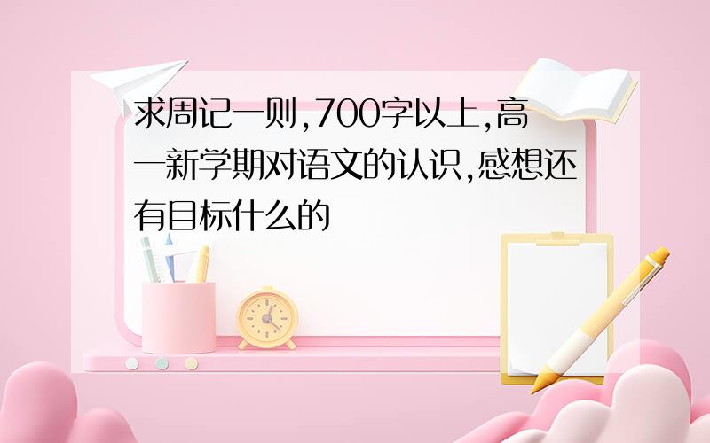 求周记一则,700字以上,高一新学期对语文的认识,感想还有目标什么的