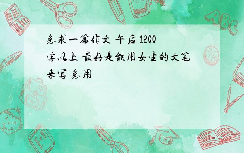 急求一篇作文 午后 1200字以上 最好是能用女生的文笔来写 急用