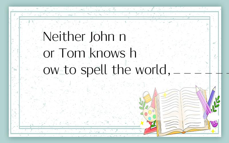 Neither John nor Tom knows how to spell the world,__________