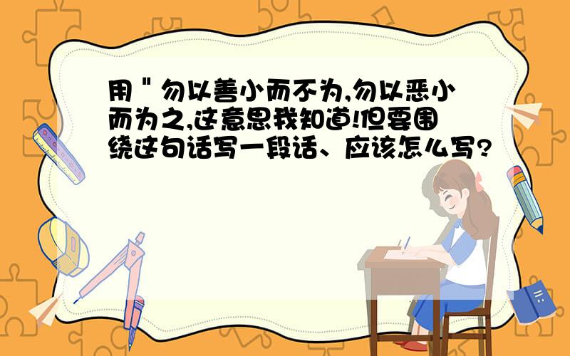 用＂勿以善小而不为,勿以恶小而为之,这意思我知道!但要围绕这句话写一段话、应该怎么写?