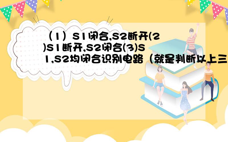 （1）S1闭合,S2断开(2)S1断开,S2闭合(3)S1,S2均闭合识别电路（就是判断以上三种状态下,是串联电路还是并