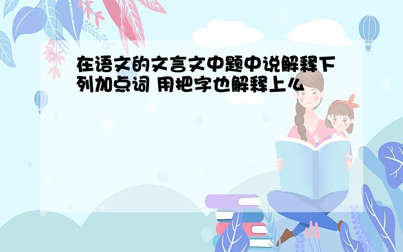 在语文的文言文中题中说解释下列加点词 用把字也解释上么