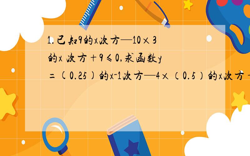 1.已知9的x次方—10×3的x 次方+9≤0,求函数y=(0.25)的x-1次方—4×（0.5）的x次方+2的最大最小