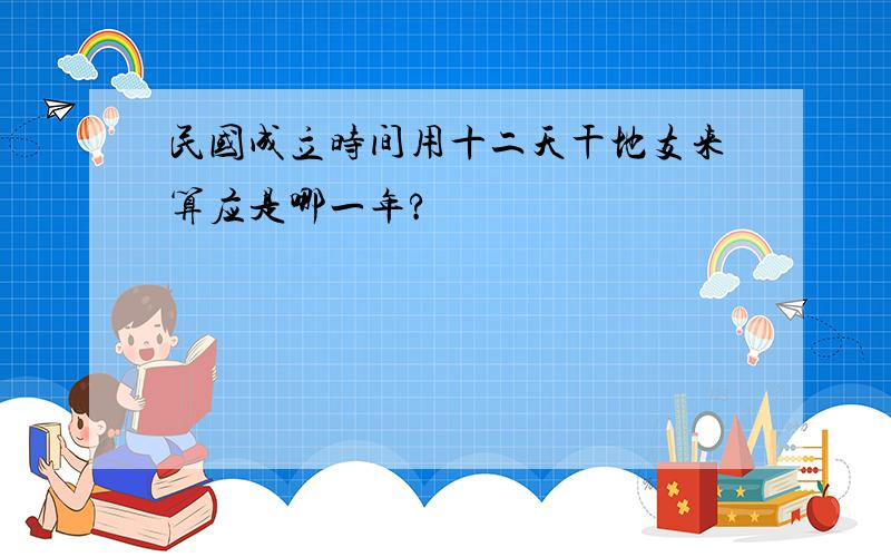 民国成立时间用十二天干地支来算应是哪一年?