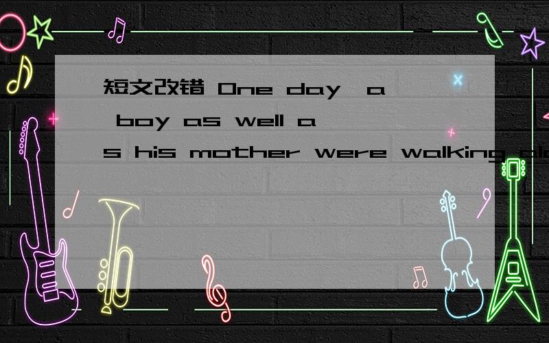 短文改错 One day,a boy as well as his mother were walking along