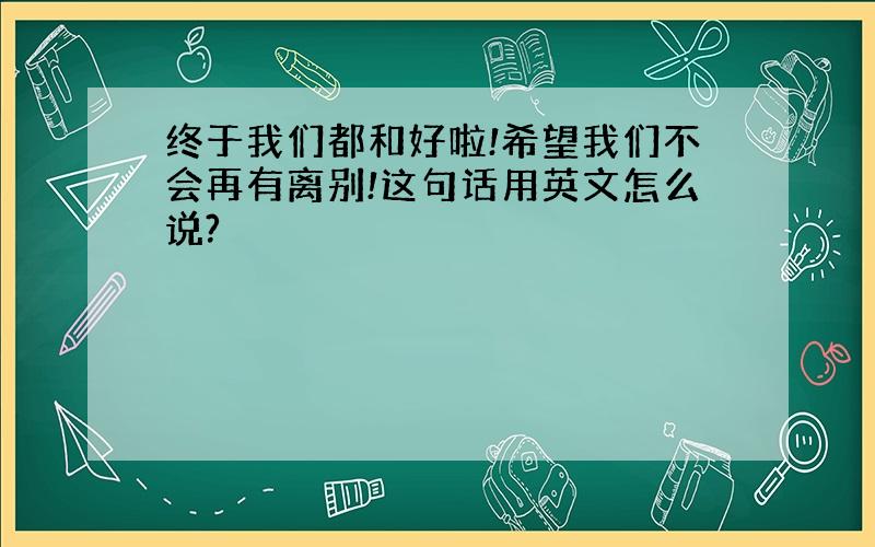 终于我们都和好啦!希望我们不会再有离别!这句话用英文怎么说?