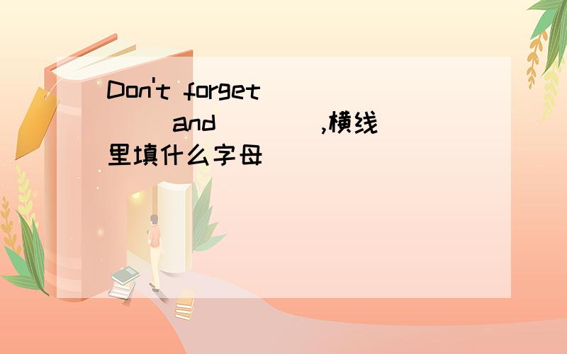 Don't forget ___ and ___ ,横线里填什么字母