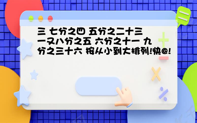 三 七分之四 五分之二十三 一又八分之五 六分之十一 九分之三十六 按从小到大排列!快@!