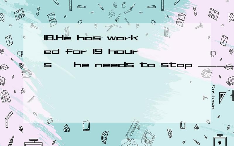 18.He has worked for 19 hours , he needs to stop __________.