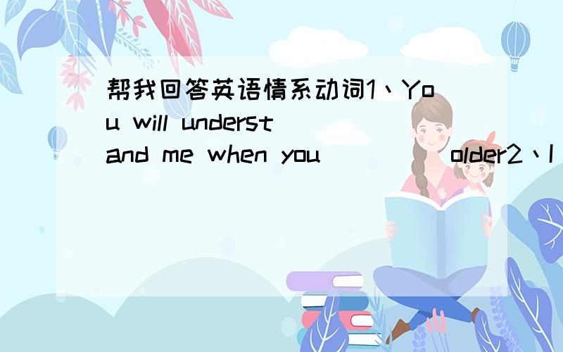 帮我回答英语情系动词1丶You will understand me when you ____ older2丶I li