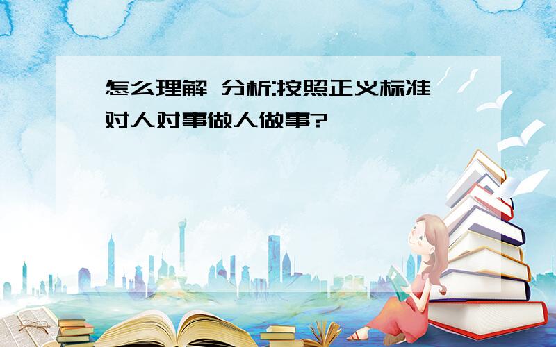 怎么理解 分析:按照正义标准对人对事做人做事?