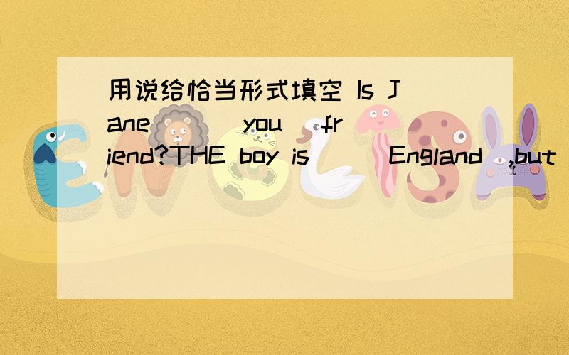 用说给恰当形式填空 Is Jane__ (you) friend?THE boy is__(England),but h