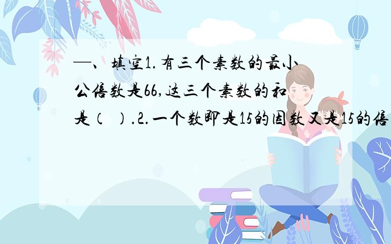 —、填空1.有三个素数的最小公倍数是66,这三个素数的和是（ ）.2.一个数即是15的因数又是15的倍数,这个数是（ )