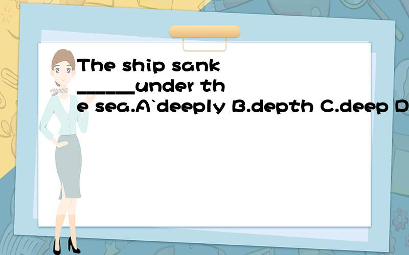 The ship sank ______under the sea.A`deeply B.depth C.deep D.