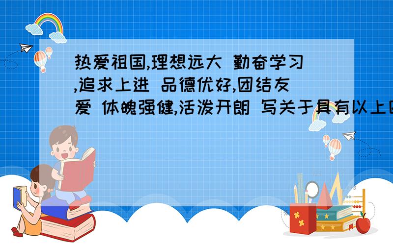 热爱祖国,理想远大 勤奋学习,追求上进 品德优好,团结友爱 体魄强健,活泼开朗 写关于具有以上四点的四