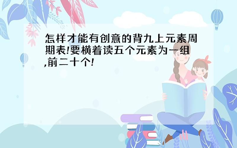 怎样才能有创意的背九上元素周期表!要横着读五个元素为一组,前二十个!