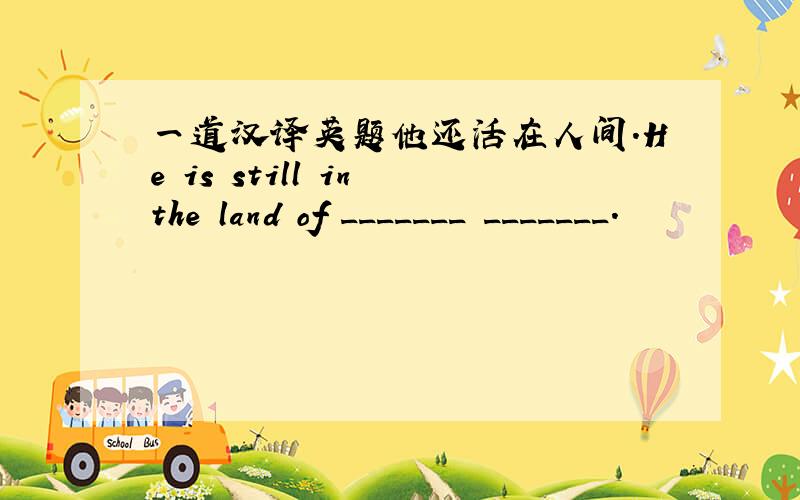 一道汉译英题他还活在人间.He is still in the land of _______ _______.