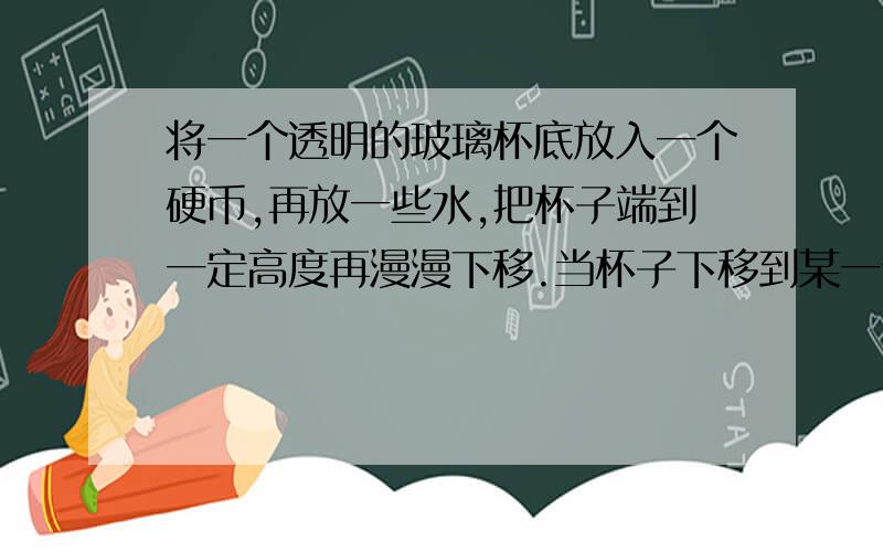 将一个透明的玻璃杯底放入一个硬币,再放一些水,把杯子端到一定高度再漫漫下移.当杯子下移到某一位置时,会发现两个硬币,为什