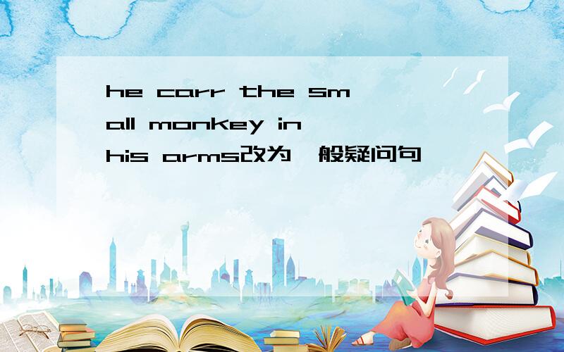 he carr the small monkey in his arms改为一般疑问句