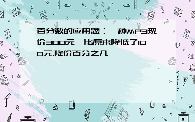 百分数的应用题：一种MP3现价300元,比原来降低了100元.降价百分之几