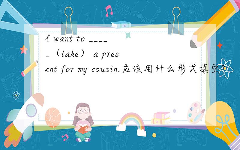 l want to _____（take） a present for my cousin.应该用什么形式填空?