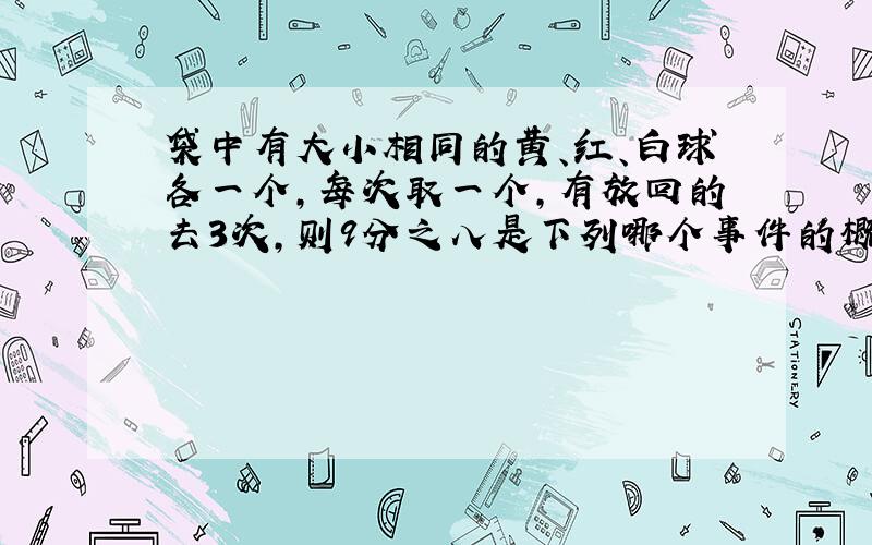 袋中有大小相同的黄、红、白球各一个,每次取一个,有放回的去3次,则9分之八是下列哪个事件的概率