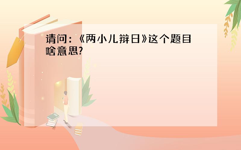 请问：《两小儿辩日》这个题目啥意思?