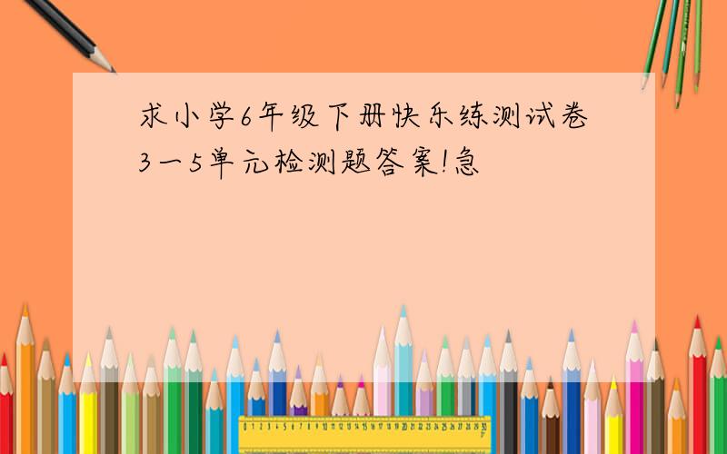 求小学6年级下册快乐练测试卷3一5单元检测题答案!急