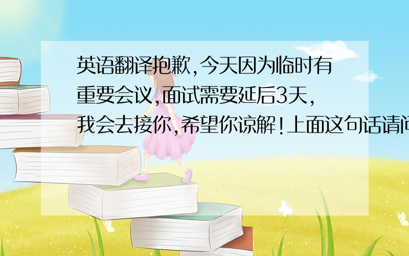 英语翻译抱歉,今天因为临时有重要会议,面试需要延后3天,我会去接你,希望你谅解!上面这句话请问怎么翻译成英文?急用,因为